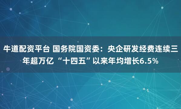 牛道配资平台 国务院国资委：央企研发经费连续三年超万亿 “十四五”以来年均增长6.5%