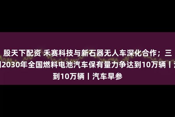 股天下配资 禾赛科技与新石器无人车深化合作；三部门：到2030年全国燃料电池汽车保有量力争达到10万辆丨汽车早参