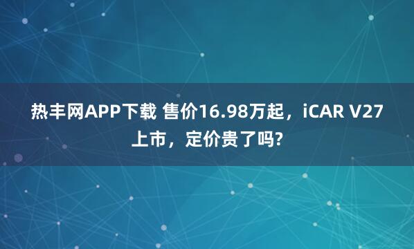 热丰网APP下载 售价16.98万起，iCAR V27上市，定价贵了吗?