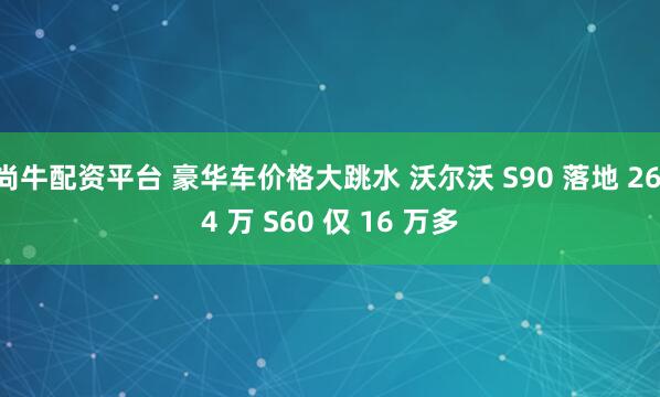 尚牛配资平台 豪华车价格大跳水 沃尔沃 S90 落地 26.4 万 S60 仅 16 万多