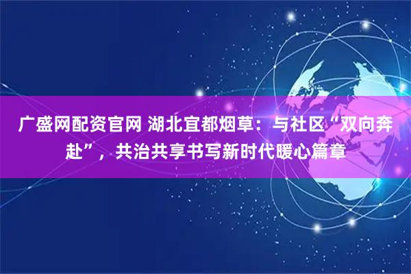 广盛网配资官网 湖北宜都烟草:与社区“双向奔赴”,共治共享书写新时代暖心篇章