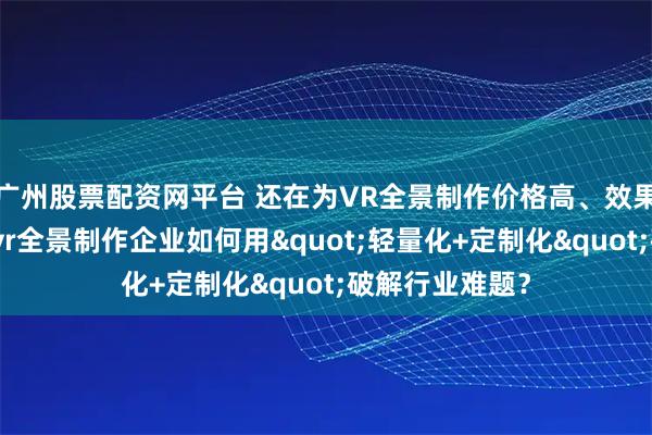 广州股票配资网平台 还在为VR全景制作价格高、效果差发愁？珠海vr全景制作企业如何用"轻量化+定制化"破解行业难题？