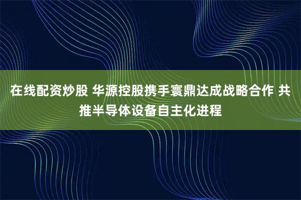 在线配资炒股 华源控股携手寰鼎达成战略合作 共推半导体设备自主化进程