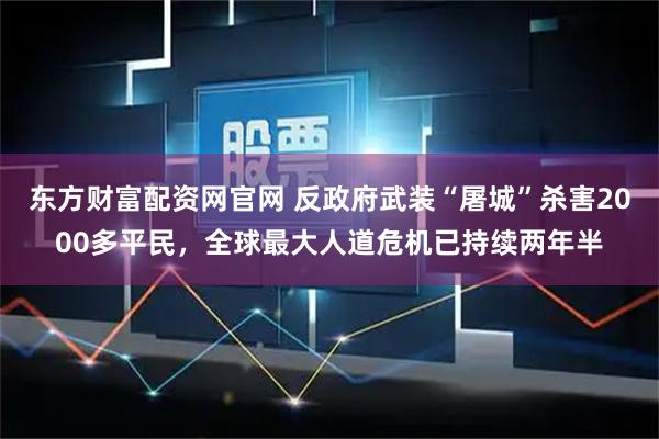 东方财富配资网官网 反政府武装“屠城”杀害2000多平民，全球最大人道危机已持续两年半