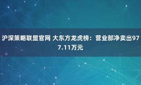 沪深策略联盟官网 大东方龙虎榜：营业部净卖出977.11万元