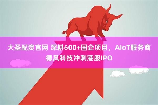大圣配资官网 深耕600+国企项目，AIoT服务商德风科技冲刺港股IPO