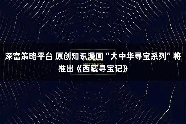 深富策略平台 原创知识漫画“大中华寻宝系列”将推出《西藏寻宝记》