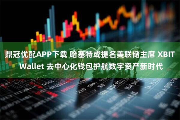 鼎冠优配APP下载 哈塞特或提名美联储主席 XBIT Wallet 去中心化钱包护航数字资产新时代
