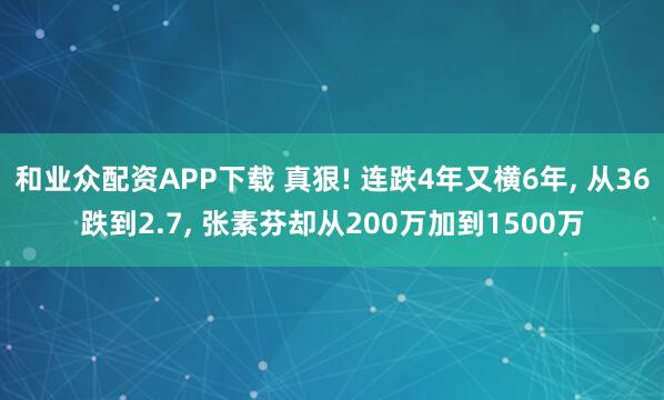 和业众配资APP下载 真狠! 连跌4年又横6年, 从36跌到2.7, 张素芬却从200万加到1500万